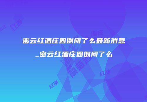 密云红酒庄园倒闭了么最新消息_密云红酒庄园倒闭了么