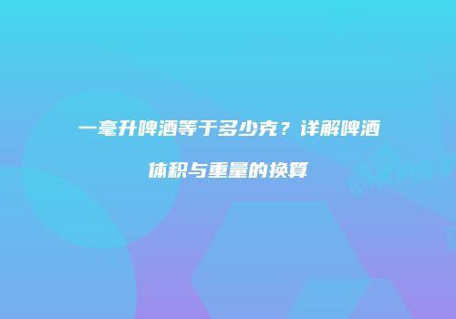 一毫升啤酒等于多少克？详解啤酒体积与重量的换算