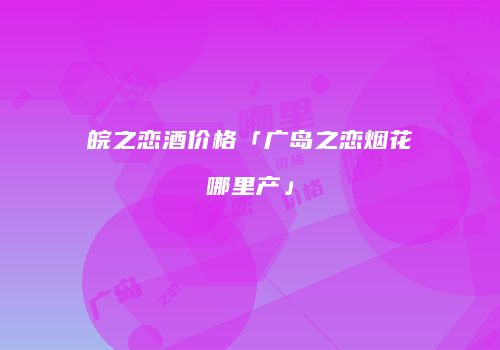 皖之恋酒价格「广岛之恋烟花哪里产」