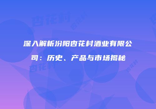 深入解析汾阳杏花村酒业有限公司：历史、产品与市场揭秘