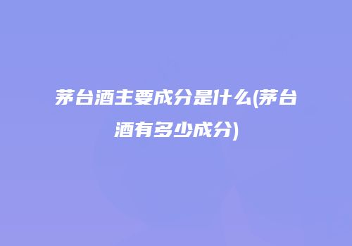 茅台酒主要成分是什么(茅台酒有多少成分)