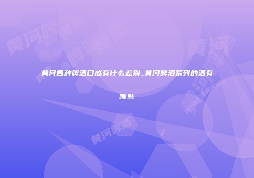 黄河各种啤酒口感有什么差别_黄河啤酒系列的酒有哪些