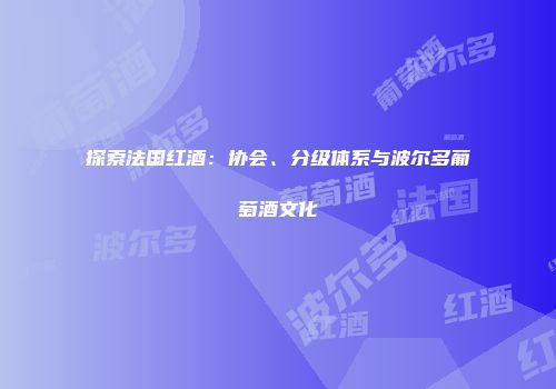 探索法国红酒：协会、分级体系与波尔多葡萄酒文化