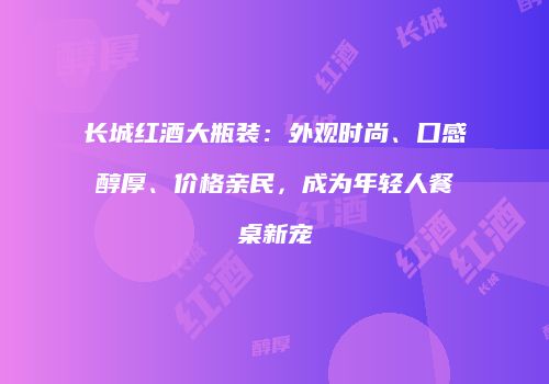 长城红酒大瓶装：外观时尚、口感醇厚、价格亲民，成为年轻人餐桌新宠