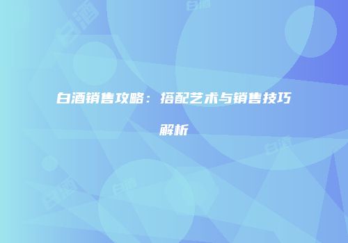 白酒销售攻略：搭配艺术与销售技巧解析