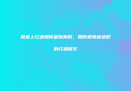 婚宴上红酒如何鉴别真假，如何避免被造假的红酒冒充