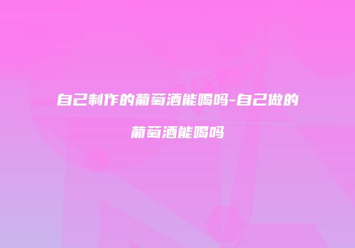 自己制作的葡萄酒能喝吗-自己做的葡萄酒能喝吗