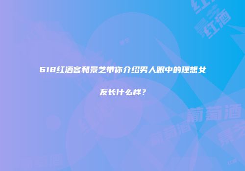 618红酒客和景芝带你介绍男人眼中的理想女友长什么样？