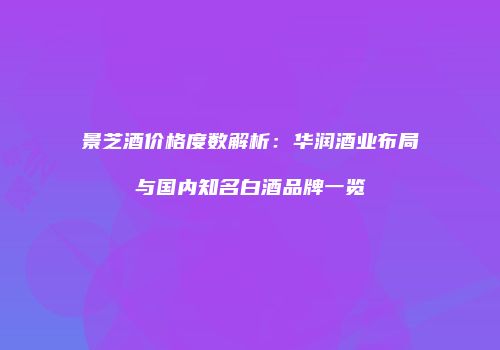 景芝酒价格度数解析：华润酒业布局与国内知名白酒品牌一览