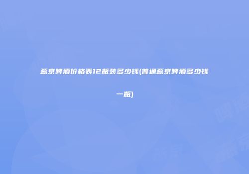 燕京啤酒价格表12瓶装多少钱(普通燕京啤酒多少钱一瓶)