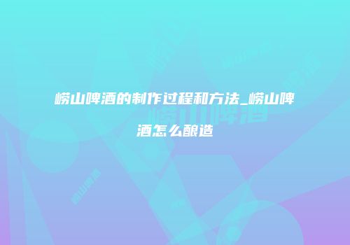 崂山啤酒的制作过程和方法_崂山啤酒怎么酿造