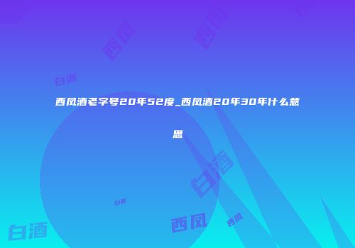西凤酒老字号20年52度_西凤酒20年30年什么意思