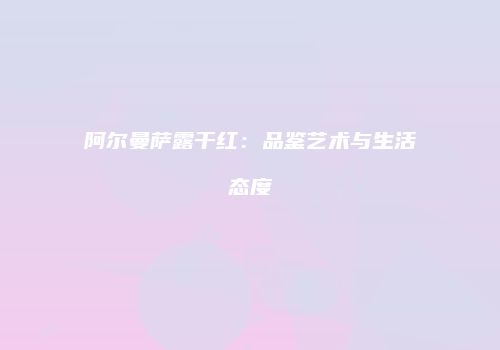 阿尔曼萨露干红：品鉴艺术与生活态度