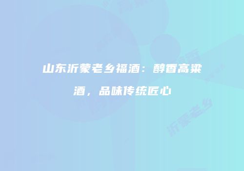 山东沂蒙老乡福酒：醇香高粱酒，品味传统匠心