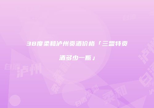 38度柔和泸州贡酒价格「三盟特贡酒多少一瓶」
