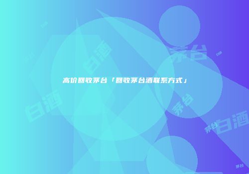高价回收茅台「回收茅台酒联系方式」