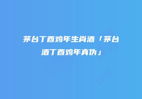 茅台丁酉鸡年生肖酒「茅台酒丁酉鸡年真伪」