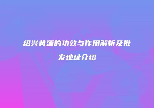 绍兴黄酒的功效与作用解析及批发地址介绍