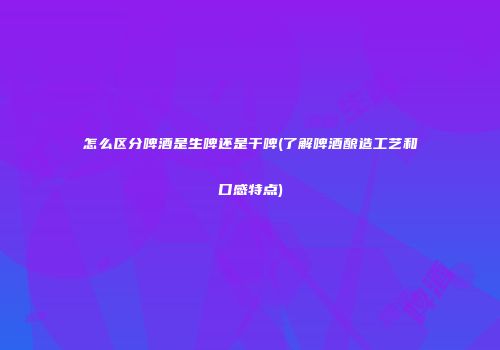 怎么区分啤酒是生啤还是干啤(了解啤酒酿造工艺和口感特点)