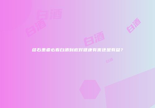 结石患者必看白酒到底对健康有害还是有益？