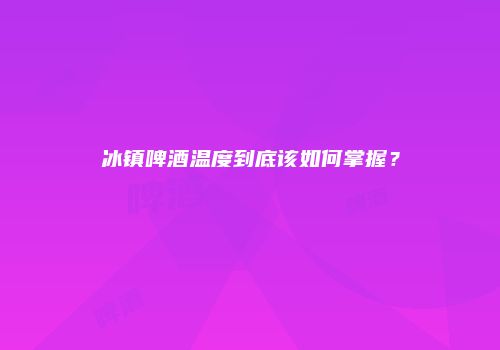 冰镇啤酒温度到底该如何掌握？