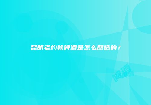 昆明老约翰啤酒是怎么酿造的？