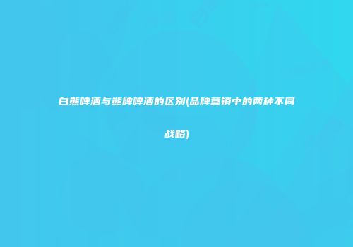 白熊啤酒与熊牌啤酒的区别(品牌营销中的两种不同战略)