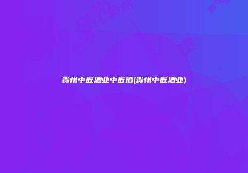 贵州中匠酒业中匠酒(贵州中匠酒业)