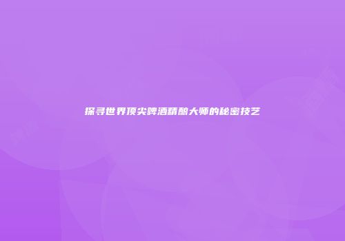 探寻世界顶尖啤酒精酿大师的秘密技艺