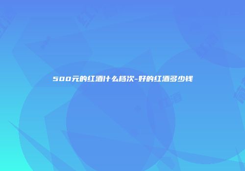 500元的红酒什么档次-好的红酒多少钱