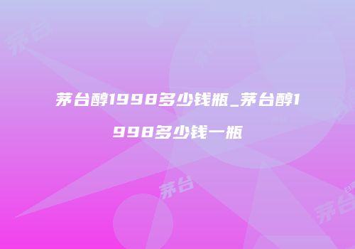 茅台醇1998多少钱瓶_茅台醇1998多少钱一瓶