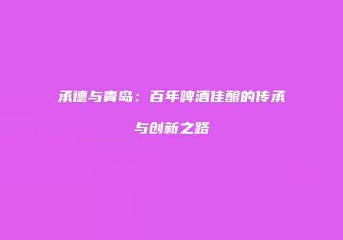 承德与青岛：百年啤酒佳酿的传承与创新之路