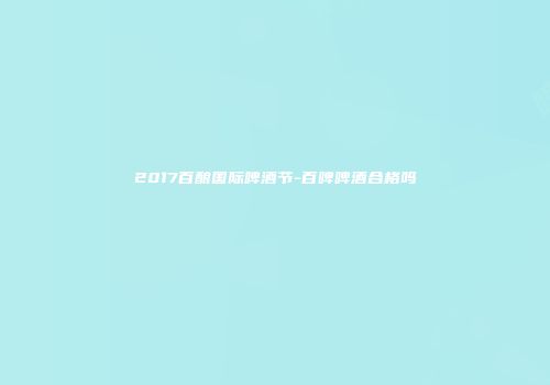 2017百酿国际啤酒节-百啤啤酒合格吗
