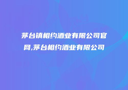 茅台镇相约酒业有限公司官网,茅台相约酒业有限公司