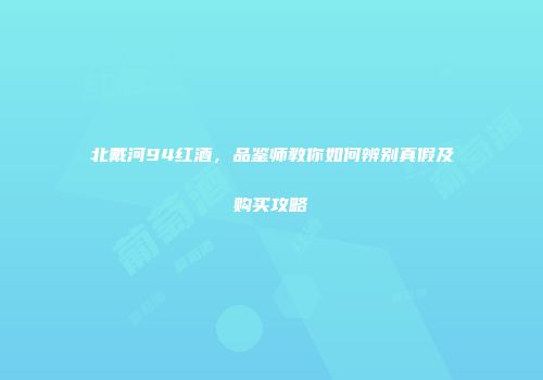 北戴河94红酒，品鉴师教你如何辨别真假及购买攻略