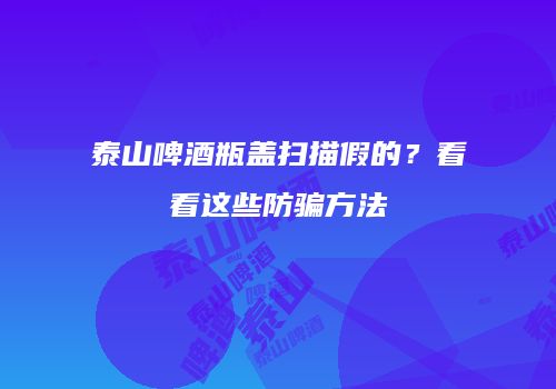 泰山啤酒瓶盖扫描假的？看看这些防骗方法