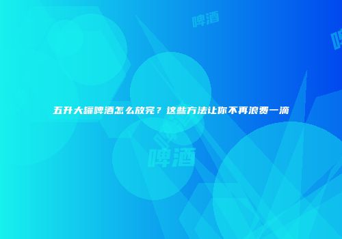 五升大罐啤酒怎么放完？这些方法让你不再浪费一滴