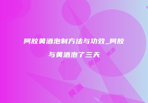 阿胶黄酒泡制方法与功效_阿胶与黄酒泡了三天
