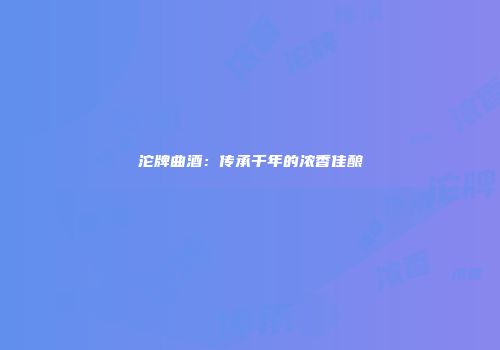 沱牌曲酒：传承千年的浓香佳酿