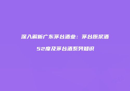 深入解析广东茅台酒业：茅台原浆酒52度及茅台酒系列知识