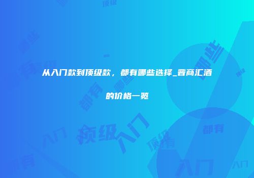从入门款到顶级款，都有哪些选择_晋商汇酒的价格一览
