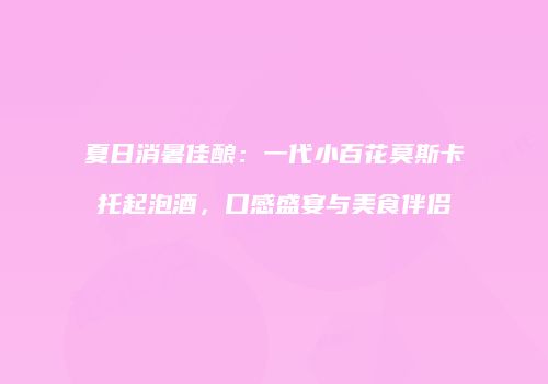 夏日消暑佳酿：一代小百花莫斯卡托起泡酒，口感盛宴与美食伴侣