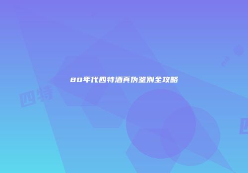 80年代四特酒真伪鉴别全攻略