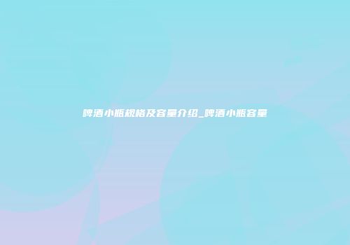 啤酒小瓶规格及容量介绍_啤酒小瓶容量