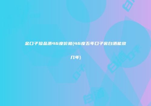 金口子珍品酒46度价格(46度五年口子窖白酒能放几年)