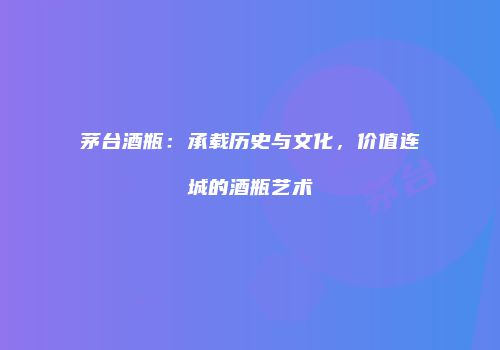茅台酒瓶：承载历史与文化，价值连城的酒瓶艺术