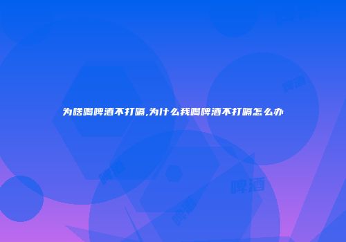 为啥喝啤酒不打嗝,为什么我喝啤酒不打嗝怎么办
