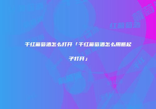 干红葡萄酒怎么打开「干红葡萄酒怎么用瓶起子打开」