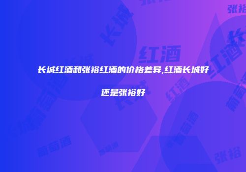 长城红酒和张裕红酒的价格差异,红酒长城好还是张裕好