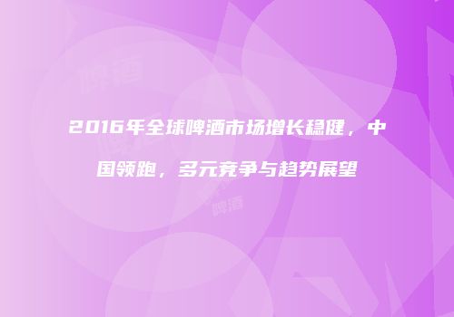 2016年全球啤酒市场增长稳健，中国领跑，多元竞争与趋势展望